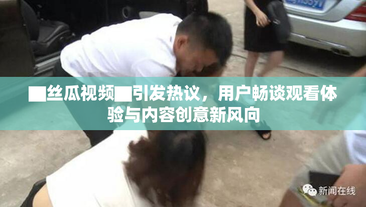▇丝瓜视频▇引发热议，用户畅谈观看体验与内容创意新风向