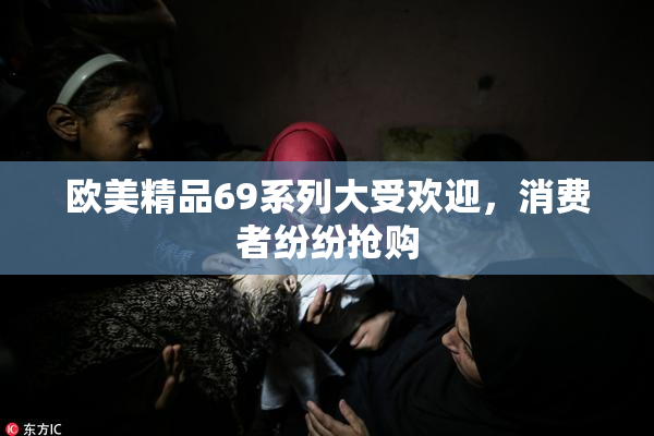 欧美精品69系列大受欢迎，消费者纷纷抢购