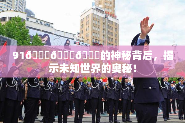 91🍆🍑🔞的神秘背后，揭示未知世界的奥秘！