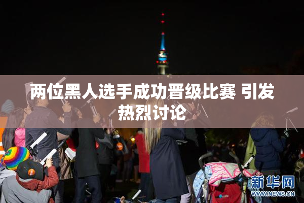 两位黑人选手成功晋级比赛 引发热烈讨论