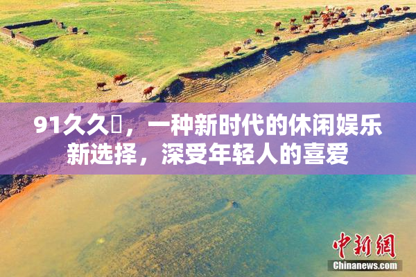 91久久擼，一种新时代的休闲娱乐新选择，深受年轻人的喜爱