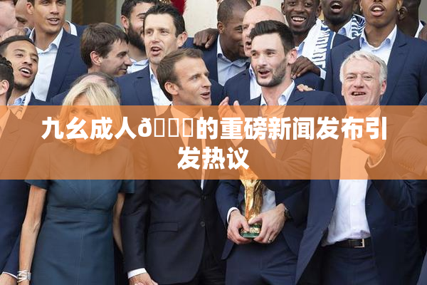 九幺成人🔞的重磅新闻发布引发热议