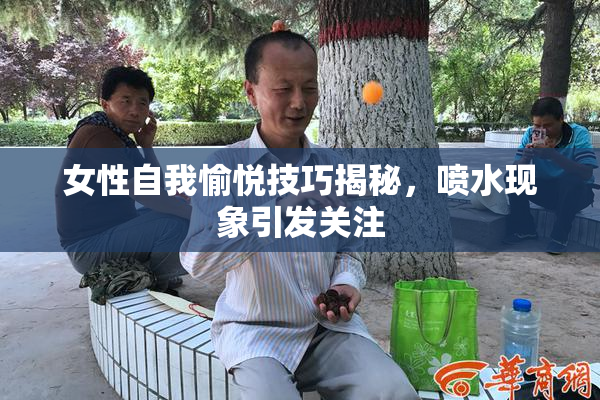 女性自我愉悦技巧揭秘，喷水现象引发关注