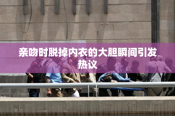 亲吻时脱掉内衣的大胆瞬间引发热议