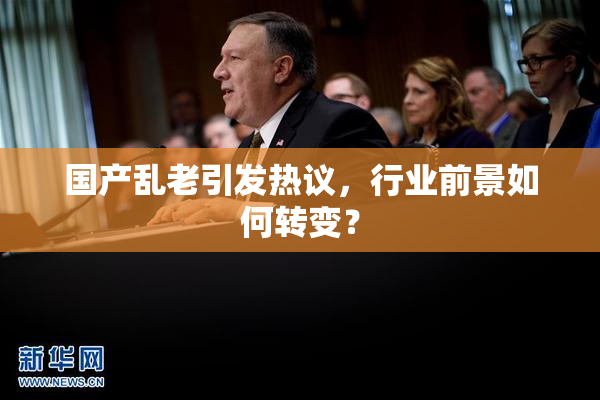 国产乱老引发热议，行业前景如何转变？