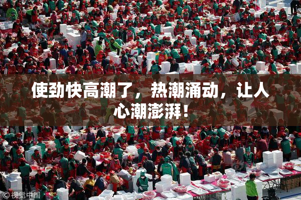 使劲快高潮了，热潮涌动，让人心潮澎湃！