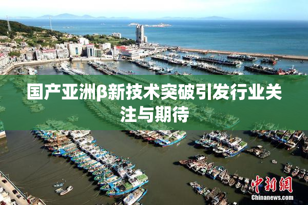 国产亚洲β新技术突破引发行业关注与期待