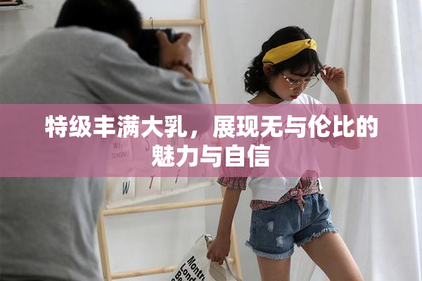 特级丰满大乳，展现无与伦比的魅力与自信