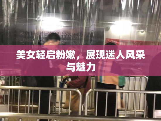 美女轻启粉嫩，展现迷人风采与魅力