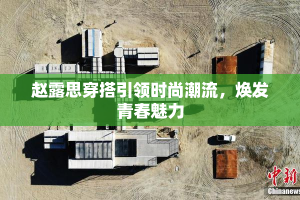 赵露思穿搭引领时尚潮流，焕发青春魅力