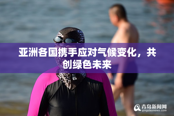 亚洲各国携手应对气候变化，共创绿色未来