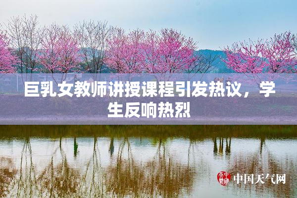 巨乳女教师讲授课程引发热议，学生反响热烈