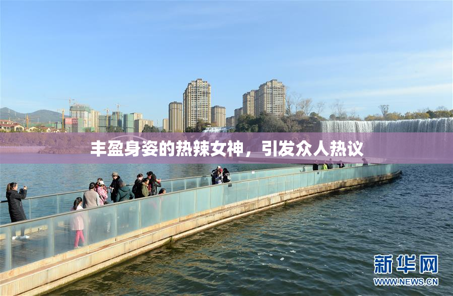 丰盈身姿的热辣女神，引发众人热议