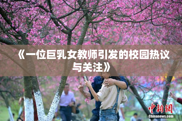 《一位巨乳女教师引发的校园热议与关注》