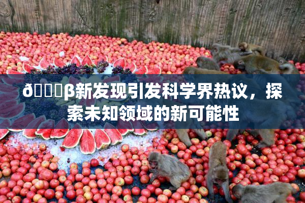 🔞β新发现引发科学界热议，探索未知领域的新可能性