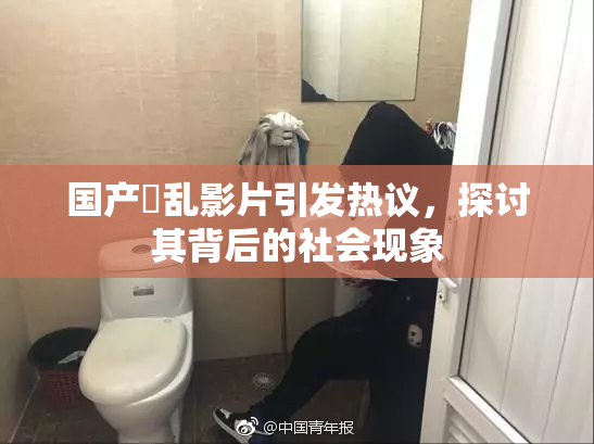 国产婬乱影片引发热议，探讨其背后的社会现象