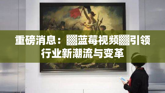 重磅消息：▓蓝莓视频▓引领行业新潮流与变革