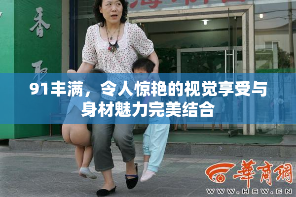 91丰满，令人惊艳的视觉享受与身材魅力完美结合