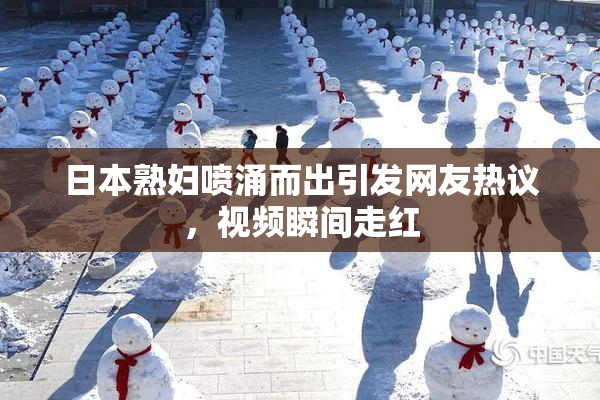 日本熟妇喷涌而出引发网友热议，视频瞬间走红