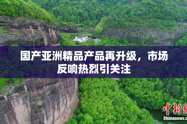 国产亚洲精品产品再升级，市场反响热烈引关注