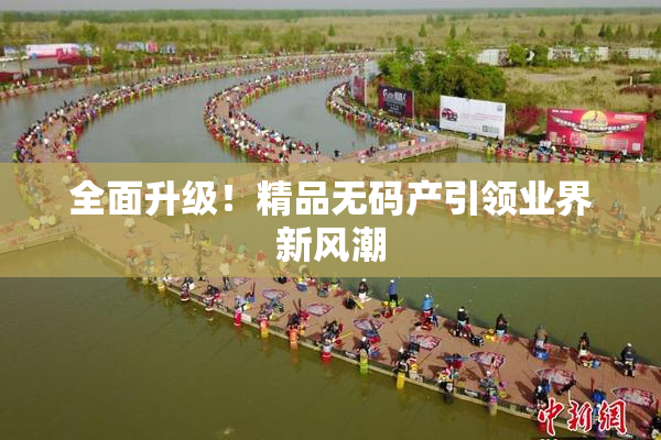 全面升级！精品无码产引领业界新风潮