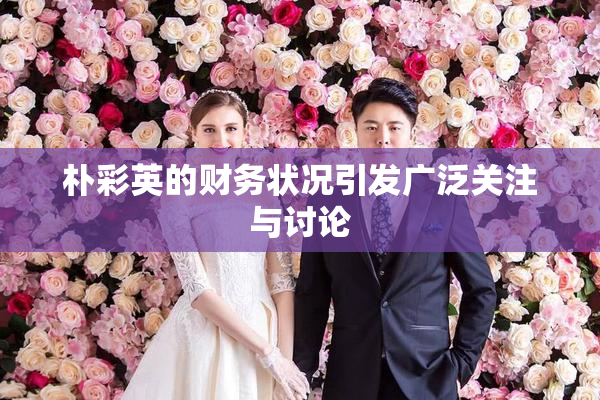 朴彩英的财务状况引发广泛关注与讨论