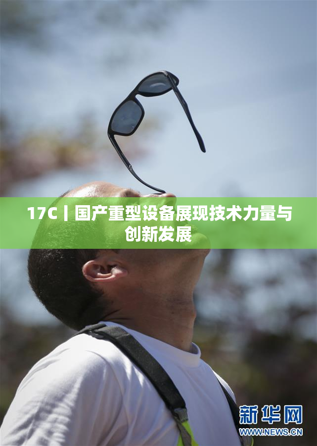17C丨国产重型设备展现技术力量与创新发展