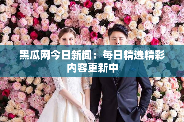 黑瓜网今日新闻：每日精选精彩内容更新中