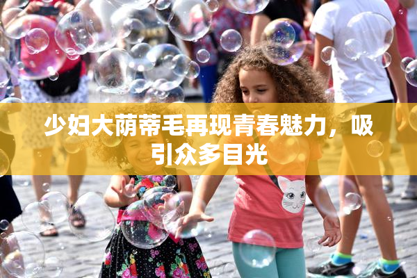 少妇大荫蒂毛再现青春魅力，吸引众多目光