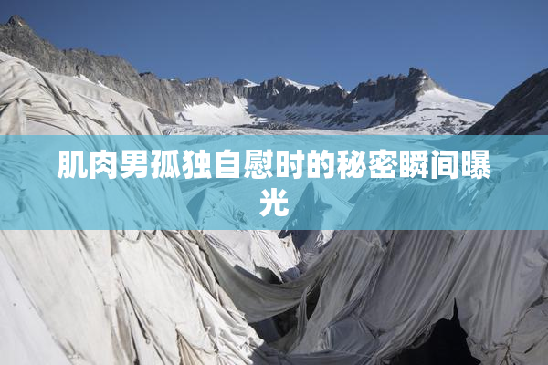 肌肉男孤独自慰时的秘密瞬间曝光