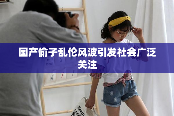 国产偷子乱伦风波引发社会广泛关注