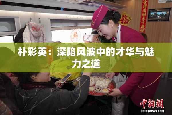 朴彩英：深陷风波中的才华与魅力之道