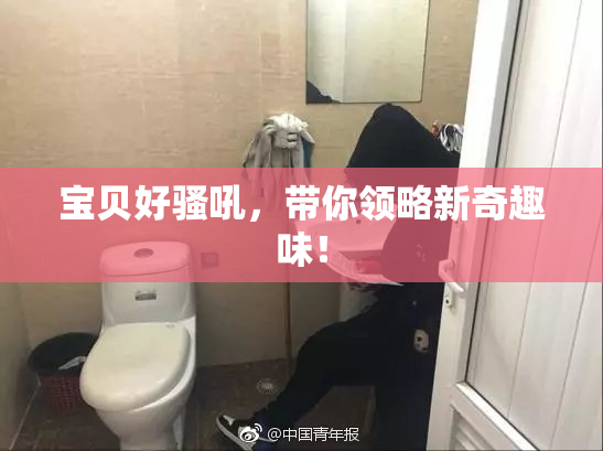 宝贝好骚吼，带你领略新奇趣味！