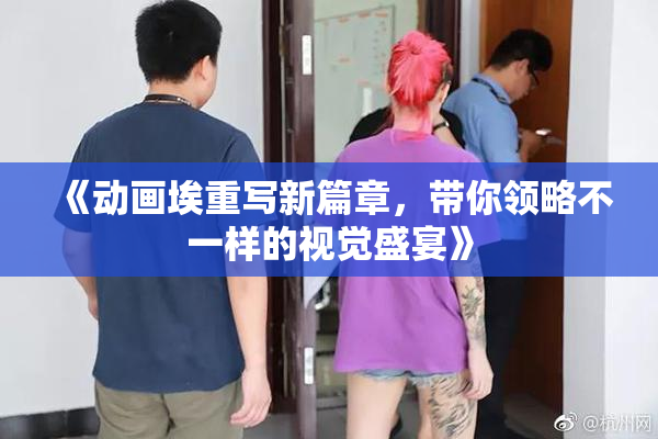 《动画埃重写新篇章，带你领略不一样的视觉盛宴》