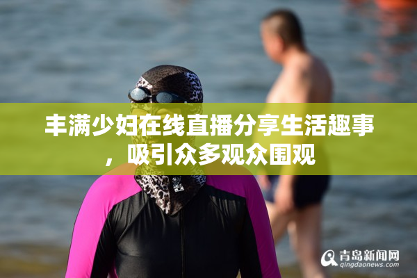 丰满少妇在线直播分享生活趣事，吸引众多观众围观