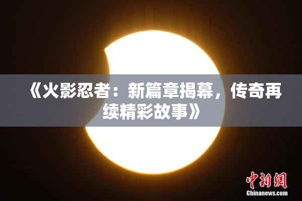 《火影忍者：新篇章揭幕，传奇再续精彩故事》