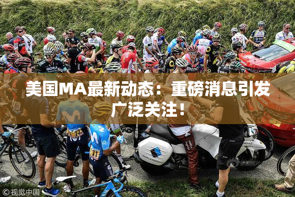 美国MA最新动态：重磅消息引发广泛关注！