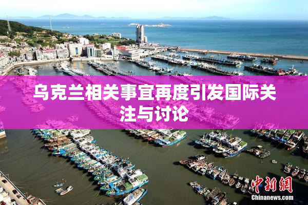 乌克兰相关事宜再度引发国际关注与讨论