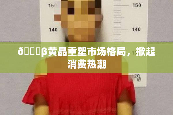 🔞β黄品重塑市场格局，掀起消费热潮