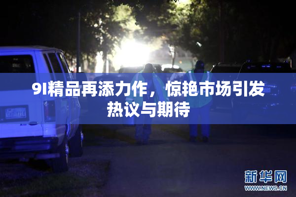 9I精品再添力作，惊艳市场引发热议与期待
