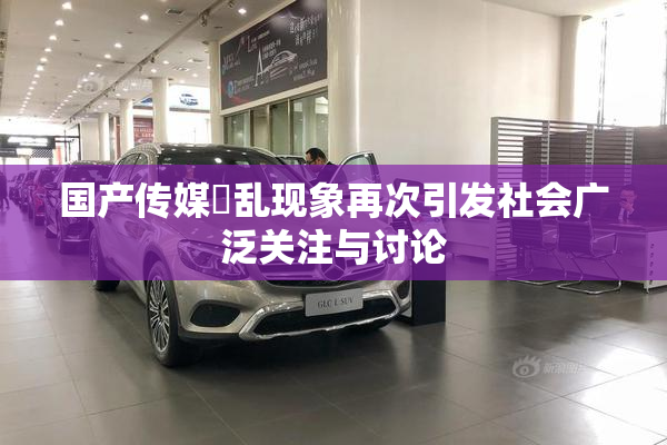 国产传媒婬乱现象再次引发社会广泛关注与讨论