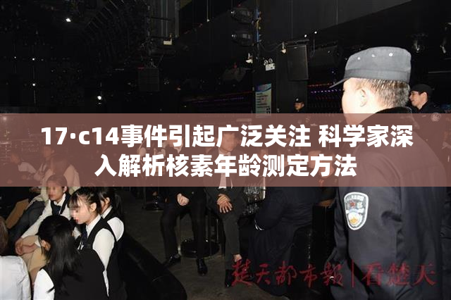 17·c14事件引起广泛关注 科学家深入解析核素年龄测定方法