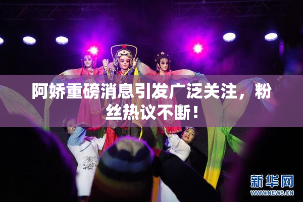 阿娇重磅消息引发广泛关注，粉丝热议不断！