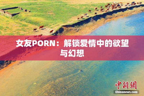 女友PORN：解锁爱情中的欲望与幻想