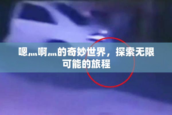 嗯灬啊灬的奇妙世界，探索无限可能的旅程