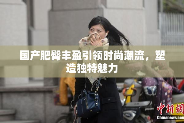 国产肥臀丰盈引领时尚潮流，塑造独特魅力