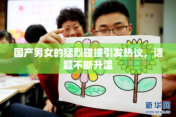 国产男女的猛烈碰撞引发热议，话题不断升温