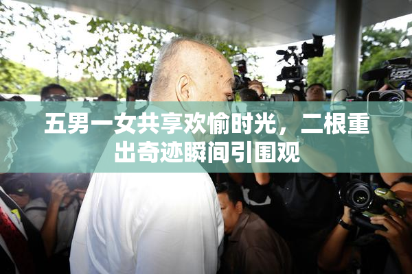 五男一女共享欢愉时光，二根重出奇迹瞬间引围观