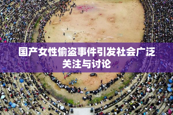 国产女性偷盗事件引发社会广泛关注与讨论