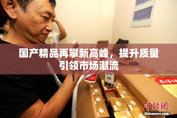 国产精品再攀新高峰，提升质量引领市场潮流